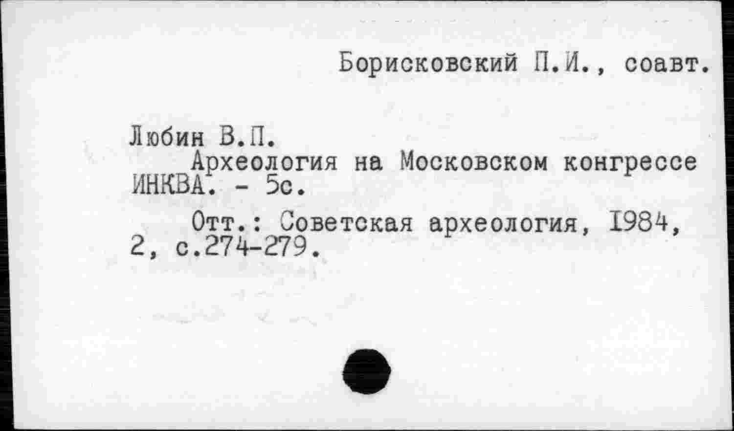 ﻿Борисковский П.И., соавт.
Любин В.П.
Археология на Московском конгрессе ИНКВА. - 5с.
Отт.: Советская археология, 1984, 2, с.274-279.